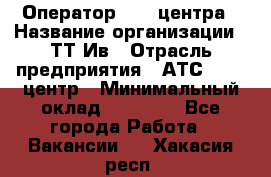 Оператор Call-центра › Название организации ­ ТТ-Ив › Отрасль предприятия ­ АТС, call-центр › Минимальный оклад ­ 20 000 - Все города Работа » Вакансии   . Хакасия респ.